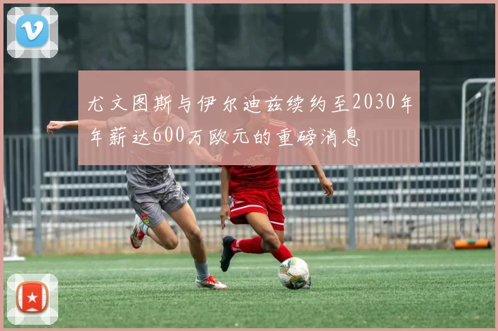 尤文图斯与伊尔迪兹续约至2030年年薪达600万欧元的重磅消息