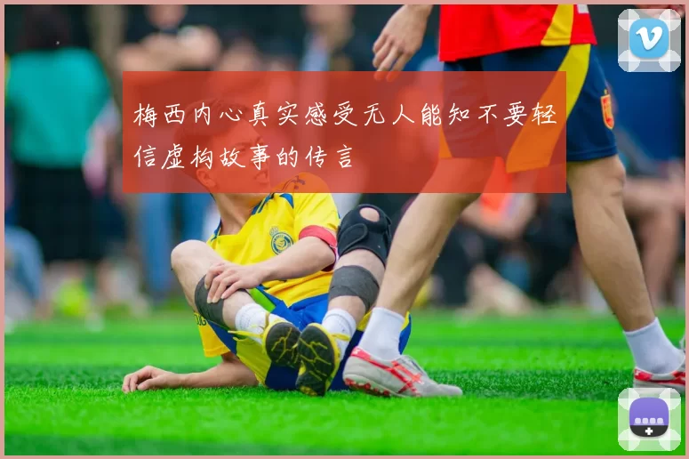 梅西内心真实感受无人能知不要轻信虚构故事的传言