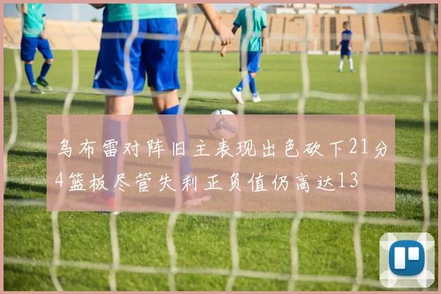 乌布雷对阵旧主表现出色砍下21分4篮板尽管失利正负值仍高达13