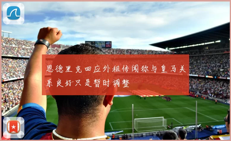恩德里克回应外租传闻称与皇马关系良好只是暂时调整