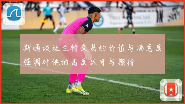 斯通谈杜兰特交易的价值与满意度强调对他的高度认可与期待