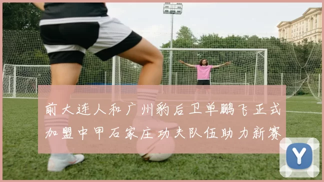 前大连人和广州豹后卫单鹏飞正式加盟中甲石家庄功夫队伍助力新赛季