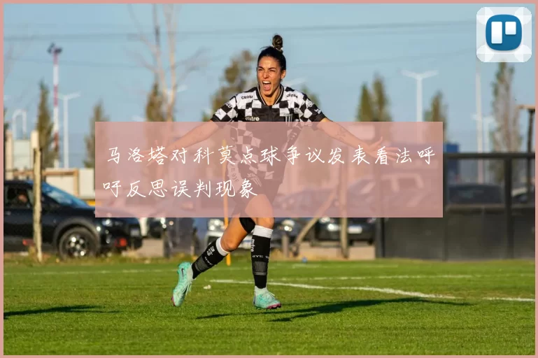 马洛塔对科莫点球争议发表看法呼吁反思误判现象