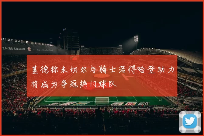 基德称米切尔与骑士若得哈登助力将成为争冠热门球队