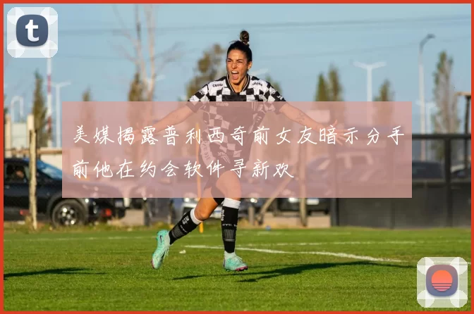 美媒揭露普利西奇前女友暗示分手前他在约会软件寻新欢