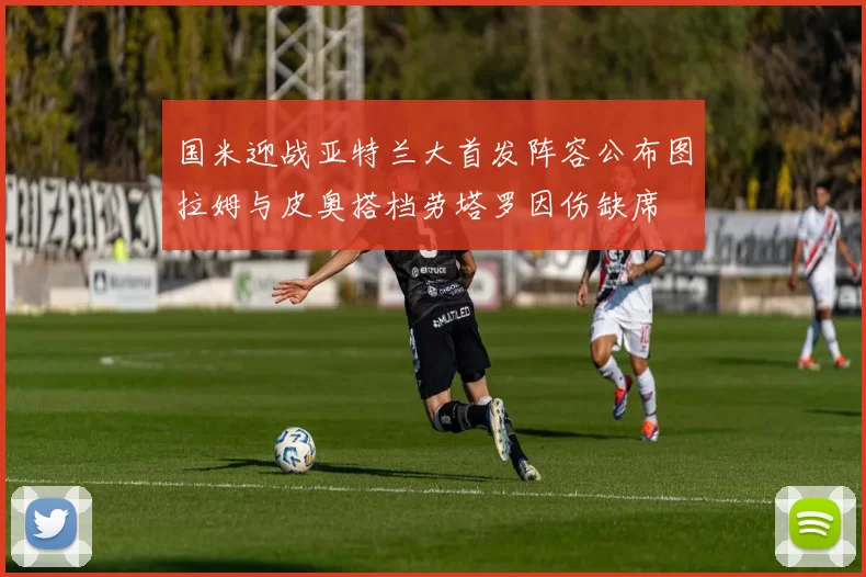 国米迎战亚特兰大首发阵容公布图拉姆与皮奥搭档劳塔罗因伤缺席