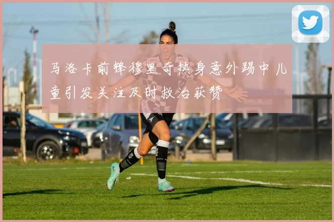马洛卡前锋穆里奇热身意外踢中儿童引发关注及时救治获赞