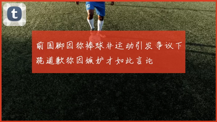 前国脚因称棒球非运动引发争议下跪道歉称因嫉妒才如此言论